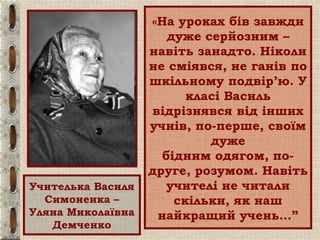 «На уроках бів завжди
дуже серйозним –
навіть занадто. Ніколи
не сміявся, не ганів по
шкільному подвір’ю. У
класі Василь
відрізнявся від інших
учнів, по-перше, своїм
дуже
бідним одягом, по-
друге, розумом. Навіть
учителі не читали
скільки, як наш
найкращий учень…”
Учителька Василя
Симоненка –
Уляна Миколаївна
Демченко
 