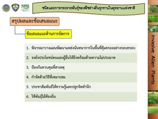 สรุปผลและข้อเสนอแนะ
ข้อเสนอแนะด้านการจัดการ
1. พิจารณาวางแผนพัฒนาแหล่งนันทนาการในพื้นที่คุ้มครองอย่างรอบครอบ
2. จงยังประโยชน์ตนและผู้อื่นให้ถึงพร้อมด้วยความไม่ประมาท
3. ปูองกันควบคุมที่สาเหตุ
4. กาจัดด้วยวิธีที่เหมาะสม
5. ประชาสัมพันธ์ให้ความรู้และปลูกจิตสานึก
6. ใช้พันธุ์ไม้ท้องถิ่น
 