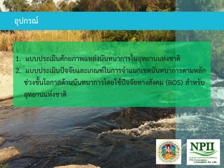 1. แบบประเมินศักยภาพแหล่งนันทนาการในอุทยานแห่งชาติ
2. แบบประเมินปัจจัยและเกณฑ์ในการจาแนกเขตนันทนาการตามหลัก
ช่วงชั้นโอกาสด้านนันทนาการโดยใช้ปัจจัยทางสังคม (ROS) สาหรับ
อุทยานแห่งชาติ
อุปกรณ์
 