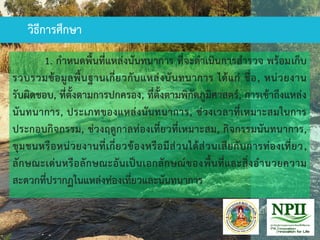 1. กาหนดพื้นที่แหล่งนันทนาการ ที่จะดาเนินการสารวจ พร้อมเก็บ
รวบรวมข้อมูลพื้นฐานเกี่ยวกับแหล่งนันทนาการ ได้แก่ ชื่อ, หน่วยงาน
รับผิดชอบ, ที่ตั้งตามการปกครอง, ที่ตั้งตามพิกัดภูมิศาสตร์, การเข้าถึงแหล่ง
นันทนาการ, ประเภทของแหล่งนันทนาการ, ช่วงเวลาที่เหมาะสมในการ
ประกอบกิจกรรม, ช่วงฤดูกาลท่องเที่ยวที่เหมาะสม, กิจกรรมนันทนาการ,
ชุมชนหรือหน่วยงานที่เกี่ยวข้องหรือมีส่วนได้ส่วนเสียกับการท่องเที่ยว,
ลักษณะเด่นหรือลักษณะอันเป็นเอกลักษณ์ของพื้นที่และสิ่งอานวยความ
สะดวกที่ปรากฏในแหล่งท่องเที่ยวและนันทนาการ
วิธีการศึกษา
 