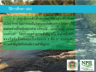 วิธีการศึกษา (ต่อ)
2. ประเมินระดับศักยภาพแหล่งท่องเที่ยวและ
นันทนาการ ในการรองรับกิจกรรมนันทนาการ โดยการใช้
สมการถ่วงน้าหนักอย่างง่าย (simple weighting score
method) โดยกาหนดค่าความสาคัญ หรือ ค่าถ่วงน้าหนัก
ของปัจจัยชี้วัดแต่ละปัจจัยจาก 1 ถึง 3 จากระดับ
ความสาคัญน้อยไปจนมีความสาคัญมาก
วิธีการศึกษา (ต่อ)
 