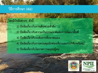 วิธีการศึกษา (ต่อ)
โดยมีปัจจัยต่างๆ ดังนี้
1) ปัจจัยเกี่ยวกับการเดินทางเข้าถึง
2) ปัจจัยเกี่ยวกับความเป็นธรรมชาติและการพัฒนาพื้นที่
3) ปัจจัยเกี่ยวกับระดับการพึ่งพาตนเอง
4) ปัจจัยเกี่ยวกับการควบคุมนักท่องเที่ยวและการใช้ประโยชน์
5) ปัจจัยเกี่ยวกับโอกาสการพบปะผู้คน
 