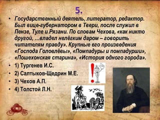 • Государственный деятель, литератор, редактор.
Был вице-губернатором в Твери, после служил в
Пензе, Туле и Рязани. По словам Чехова, «как никто
другой, …владел нелёгким даром – говорить
читателям правду». Крупные его произведения
«Господа Головлёвы», «Помпадуры и помпадурши»,
«Пошехонская старина», «История одного города».
• 1) Тургенев И.С.
• 2) Салтыков-Щедрин М.Е.
• 3) Чехов А.П.
• 4) Толстой Л.Н.
 