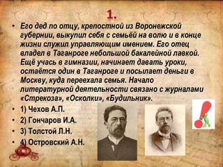 • Его дед по отцу, крепостной из Воронежской
губернии, выкупил себя с семьёй на волю и в конце
жизни служил управляющим имением. Его отец
владел в Таганроге небольшой бакалейной лавкой.
Ещё учась в гимназии, начинает давать уроки,
остаётся один в Таганроге и посылает деньги в
Москву, куда переехала семья. Начало
литературной деятельности связано с журналами
«Стрекоза», «Осколки», «Будильник».
• 1) Чехов А.П.
• 2) Гончаров И.А.
• 3) Толстой Л.Н.
• 4) Островский А.Н.
 