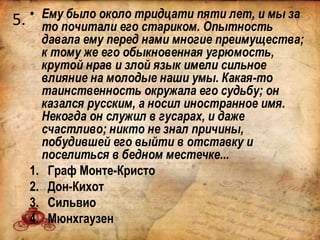 5. • Ему было около тридцати пяти лет, и мы за
то почитали его стариком. Опытность
давала ему перед нами многие преимущества;
к тому же его обыкновенная угрюмость,
крутой нрав и злой язык имели сильное
влияние на молодые наши умы. Какая-то
таинственность окружала его судьбу; он
казался русским, а носил иностранное имя.
Некогда он служил в гусарах, и даже
счастливо; никто не знал причины,
побудившей его выйти в отставку и
поселиться в бедном местечке...
1. Граф Монте-Кристо
2. Дон-Кихот
3. Сильвио
4. Мюнхгаузен
 