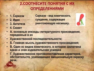 • 1. Сарказм
• 2. Идея
• 3. Антитеза
• 4. Сюжет
• А. основные эпизоды литературного произведения,
переданные в их
• Художественной последовательности;
• Б. Главная мысль художественного произведения;
• В. Один из видов комического, в котором заключена
едкая и злая издевательская усмешка
• Г. Художественное противопоставление характеров,
обстоятельств, усиливающее эмоциональную окраску
речи.
Сарказм - вид комического,
суждение, содержащее
уничтожающую насмешку.
 