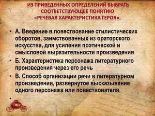 • А. Введение в повествование стилистических
оборотов, заимствованных из ораторского
искусства, для усиления поэтической и
смысловой выразительности произведения
• Б. Характеристика персонажа литературного
произведения через его речь
• В. Способ организации речи в литературном
произведении, развернутое высказывание
одного персонажа или повествователя.
•
 