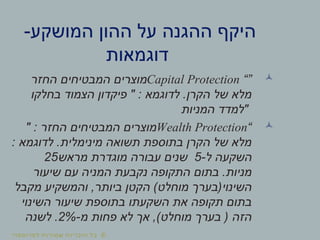 ©‫לפרופסור‬ ‫שמורות‬ ‫הזכויות‬ ‫כל‬
-‫המושקע‬ ‫ההון‬ ‫על‬ ‫ההגנה‬ ‫היקף‬
‫דוגמאות‬
“”Capital Protection‫החזר‬ ‫המבטיחים‬ ‫מוצרים‬
‫בחלקו‬ ‫הצמוד‬ ‫פיקדון‬ " : ‫לדוגמא‬ .‫הקרן‬ ‫של‬ ‫מלא‬
‫המניות‬ ‫"למדד‬
“Wealth Protection" : ‫החזר‬ ‫המבטיחים‬ ‫מוצרים‬
: ‫לדוגמא‬ .‫מינימלית‬ ‫תשואה‬ ‫בתוספת‬ ‫הקרן‬ ‫של‬ ‫מלא‬
-‫ל‬ ‫השקעה‬5‫מראש‬ ‫מוגדרת‬ ‫עבורה‬ ‫שנים‬25
‫שיעור‬ ‫עם‬ ‫המניה‬ ‫נקבעת‬ ‫התקופה‬ ‫בתום‬ .‫מניות‬
‫מקבל‬ ‫והמשקיע‬ ,‫ביותר‬ ‫הקטן‬ (‫מוחלט‬ ‫השינוי)בערך‬
‫השינוי‬ ‫שיעור‬ ‫בתוספת‬ ‫השקעתו‬ ‫את‬ ‫תקופה‬ ‫בתום‬
-‫מ‬ ‫פחות‬ ‫לא‬ ‫אך‬ ,(‫מוחלט‬ ‫בערך‬ ) ‫הזה‬2%‫לשנה‬ .
 