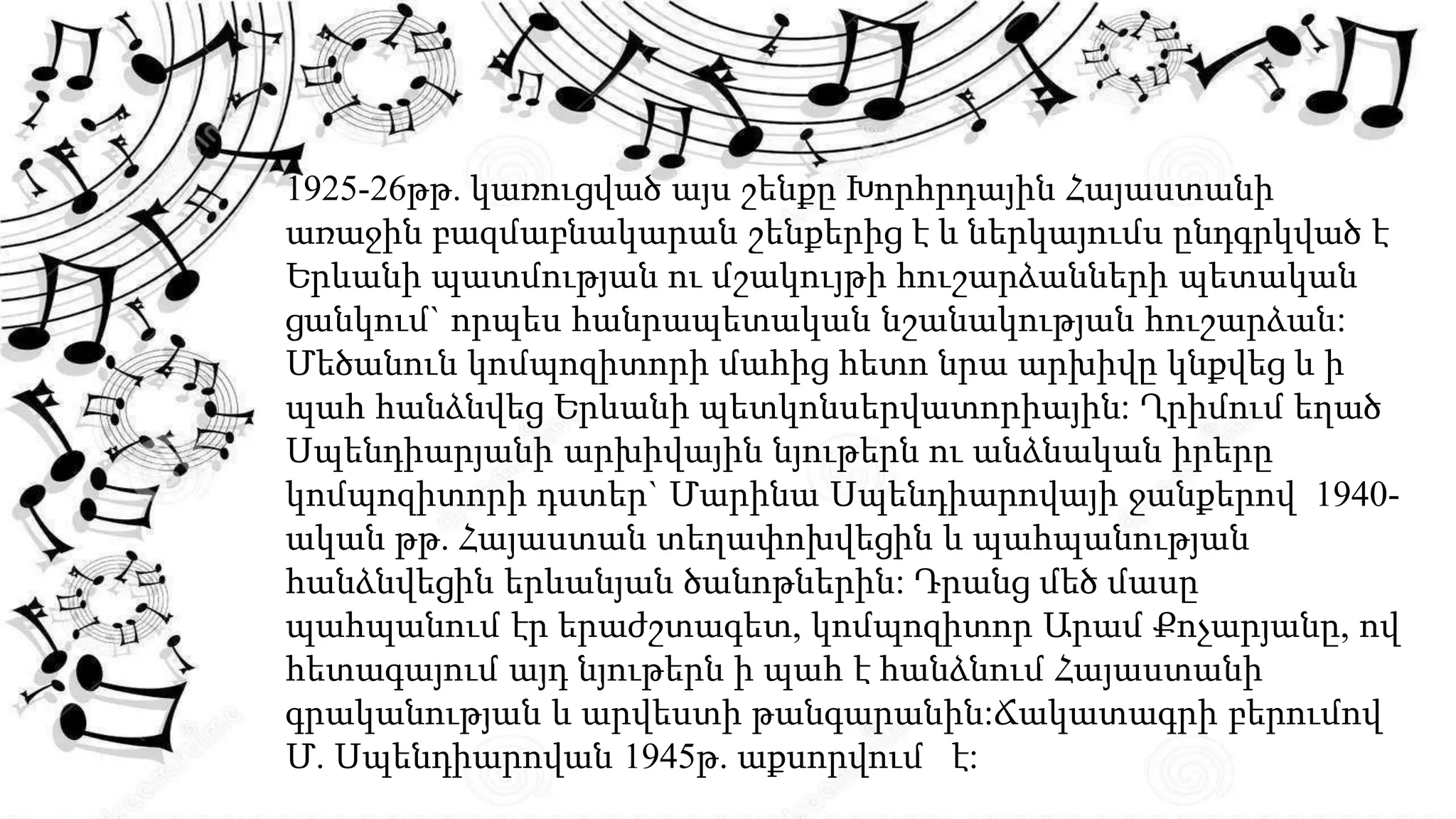 1925-26թթ. կառուցված այս շենքը Խորհրդային Հայաստանի
առաջին բազմաբնակարան շենքերից է և ներկայումս ընդգրկված է
Երևանի պատմության ու մշակույթի հուշարձանների պետական
ցանկում` որպես հանրապետական նշանակության հուշարձան:
Մեծանուն կոմպոզիտորի մահից հետո նրա արխիվը կնքվեց և ի
պահ հանձնվեց Երևանի պետկոնսերվատորիային: Ղրիմում եղած
Սպենդիարյանի արխիվային նյութերն ու անձնական իրերը
կոմպոզիտորի դստեր` Մարինա Սպենդիարովայի ջանքերով 1940-
ական թթ. Հայաստան տեղափոխվեցին և պահպանության
հանձնվեցին երևանյան ծանոթներին: Դրանց մեծ մասը
պահպանում էր երաժշտագետ, կոմպոզիտոր Արամ Քոչարյանը, ով
հետագայում այդ նյութերն ի պահ է հանձնում Հայաստանի
գրականության և արվեստի թանգարանին:Ճակատագրի բերումով
Մ. Սպենդիարովան 1945թ. աքսորվում է:
 