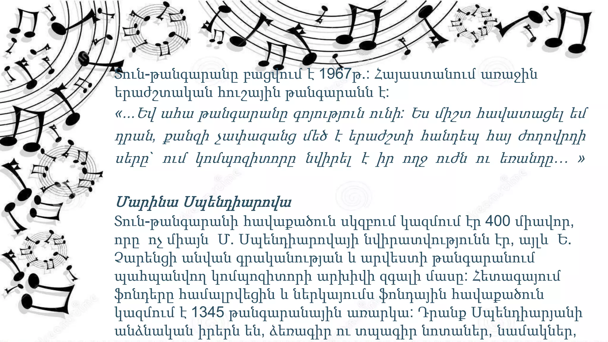 Տուն-թանգարանը բացվում է 1967թ.: Հայաստանում առաջին
երաժշտական հուշային թանգարանն է:
«...Եվ ահա թանգարանը գոյություն ունի: Ես միշտ հավատացել եմ
դրան, քանզի չափազանց մեծ է երաժշտի հանդեպ հայ ժողովրդի
սերը` ում կոմպոզիտորը նվիրել է իր ողջ ուժն ու եռանդը… »
Մարինա Սպենդիարովա
Տուն-թանգարանի հավաքածուն սկզբում կազմում էր 400 միավոր,
որը ոչ միայն Մ. Սպենդիարովայի նվիրատվությունն էր, այլև Ե.
Չարենցի անվան գրականության և արվեստի թանգարանում
պահպանվող կոմպոզիտորի արխիվի զգալի մասը: Հետագայում
ֆոնդերը համալրվեցին և ներկայումս ֆոնդային հավաքածուն
կազմում է 1345 թանգարանային առարկա: Դրանք Սպենդիարյանի
անձնական իրերն են, ձեռագիր ու տպագիր նոտաներ, նամակներ,
 
