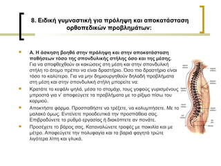 8. Ειδική γυμναστική για πρόληψη και αποκατάσταση
ορθοπεδικών προβλημάτων:
 Α. Η άσκηση βοηθά στην πρόληψη και στην αποκατάσταση
παθήσεων τόσο της σπονδυλικής στήλης όσο και της μέσης.
Για να αποφθεχθούν οι κακώσεις στη μέση και στην σπονδυλική
στήλη το άτομο πρέπει να είναι δραστήριο. Όσο πιο δραστήριο είναι
τόσο το καλύτερο. Για να μην δημιουργηθούν δηλαδή προβλήματα
στη μέση και στην σπονδυλική στήλη μπορείτε να:
 Κρατάτε το κεφάλι ψηλά, μέσα το στομάχι, τους γοφούς γυρισμένους
μπροστά για ν’ αποφεύγετε τα προβλήματα με το ρίξιμο πίσω του
κορμιού.
 Αποκτήστε φόρμα. Προσπαθήστε να τρέξετε, να κολυμπήσετε. Με το
μαλακό όμως. Εντείνετε προοδευτικά την προσπάθεια σας.
Επιβραδύνετε το ρυθμό εργασίας ή διακόπτετε αν πονάτε.
 Προσέχετε το βάρος σας. Καταναλώνετε τροφές με ποικιλία και με
μέτρο. Αποφεύγετε την πολυφαγία και τα βαριά φαγητά τρώτε
λιγότερα λίπη και γλυκά.
 