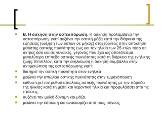  Β. Η άσκηση στην οστεοπόρωση. Η άσκηση προλαμβάνει την
οστεοπόρωση γιατί αυξάνει την οστική μάζα κατά την διάρκεια της
εφηβείας (αύξηση των οστών σε μήκος) στοχεύοντας στην απόκτηση
μέγιστης οστικής πυκνότητας έως και την ηλικία των 25 ετών τόσο σε
άντρες όσο και σε γυναίκες, γεγονός που έχει ως αποτέλεσμα
μεγαλύτερα επίπεδα οστικής πυκνότητας κατά τη διάρκεια της ενήλικης
ζωής. Επιπλέον, κατά την ενηλικίωση η άσκηση συμβάλλει στην
αντιμετώπιση της οστεοπόρωσης γιατί:
 διατηρεί την οστική πυκνότητα στον ενήλικα
 μειώνει την απώλεια οστικής πυκνότητας στην εμμηνόπαυση
 καθυστερεί τον ρυθμό απώλειας οστικής πυκνότητας με την πάροδο
της ηλικίας κατά τη μέση και γεροντική ηλικία και προφυλάσσει από τις
πτώσεις.
 αυξάνει την μυϊκή δύναμη και μάζα.
 μειώνει την κόπωση και ανακουφίζει από τους πόνους
 