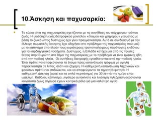  Τα κύρια αίτια της παχυσαρκίας σχετίζονται με τις συνήθειες του σύγχρονου τρόπου
ζωής. H υιοθέτηση ενός διατροφικού μοντέλου «έτοιμου και γρήγορου» γεύματος με
βάση το ζωικό λίπος δυστυχώς έχει γίνει πραγματικότητα. Αυτό σε συνδυασμό με την
έλλειψη σωματικής άσκησης έχει οδηγήσει στο πρόβλημα της παχυσαρκίας που μαζί
με το κάπνισμα αποτελούν τους κυριότερους τροποποιήσιμους παράγοντες κινδύνου
για τα καρδιαγγειακά νοσήματα. Δυστυχώς, η Ελλάδα κατέχει μια από τις πρώτες
θέσεις στην Ευρώπη στο θέμα της παχυσαρκίας με το πρόβλημα να είναι εμφανές ήδη
από την παιδική ηλικία. Οι συνήθειες διατροφής εγκαθίστανται από την παιδική ηλικία.
Έτσι πρέπει να αποφεύγονται τα έτοιμα προς κατανάλωση τρόφιμα με υψηλή
περιεκτικότητα σε λίπος, αλάτι και ζάχαρη. H καθημερινή κατανάλωση λαχανικών και
φρούτων πρέπει να επιδιώκεται, και να αποφεύγονται τα τηγανητά φαγητά. H
καθημερινή άσκηση (αρκεί και το απλό περπάτημα) για 30 λεπτά την ημέρα είναι
ωφέλιμη. Kαθόλου κάπνισμα, λιγότερο αυτοκίνητο και λιγότερη τηλεόραση ακούγονται
κοινότυπα όμως σίγουρα έχουν κεντρικό ρόλο για μια καλύτερη υγεία.
10.Άσκηση και παχυσαρκία:
 