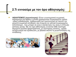 2.Τι εννοούμε με τον όρο αθλητισμός:
 ΑΘΛΗΤΙΣΜΟΣ (προπόνηση): Είναι η συστηματική σωματική
καλλιέργεια και δράση η οποία χρησιμοποιεί συγκεκριμένο τρόπο
,ειδική μεθοδολογία, παιδαγωγική και προπονητική με σκοπό την
μέγιστη σωματική απόδοση, και στοχεύει σε κάποιο συγκεκριμένο
αποτέλεσμα , που μπορεί να είναι η κατάκτηση της νίκης ή επίτευξη
κάποιου ρεκόρ. Με τον όρο αθλητισμός εννοείται κάθε αυστηρά
δομημένη φυσική δραστηριότητα, με αυστηρούς κανόνες, υψηλό
ανταγωνισμό και εξειδίκευση, με βασικό σκοπό τη μεγιστοποίηση της
απόδοσης.
 