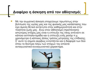 Διαφέρει η άσκηση από τον αθλητισμό;
 Με την σωματική άσκηση στοχεύουμε πρωτίστως στην
βελτίωση της υγείας μας και της φυσικής μας κατάστασης που
έχει άμεσο θετικό αντίκτυπο στην καθημερινότητά και στην
ποιότητα ζωής μας . Ενώ στον αθλητισμό (προπόνηση)
απώτερος στόχος μας είναι η επίτευξη της νίκης απέναντι σε
κάποιο αντίπαλο-ομάδα και η επίτευξη ενός ρεκόρ π.χ.
χρονόμετρο ή κάποιος άλλος τρόπος μέτρησης της επίδοσης.
Σ’ αυτό το σημείο ακριβώς εντοπίζεται και η διαφορά των δύο
όπου το δεύτερο λόγω των στόχων του αποκτά
ανταγωνιστικό-συναγωνιστικό χαρακτήρα.
 