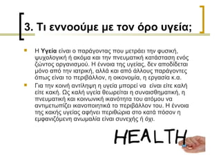 3. Τι εννοούμε με τον όρο υγεία;
 Η Υγεία είναι ο παράγοντας που μετράει την φυσική,
ψυχολογική ή ακόμα και την πνευματική κατάσταση ενός
ζώντος οργανισμού. Η έννοια της υγείας, δεν αποδίδεται
μόνο από την ιατρική, αλλά και από άλλους παράγοντες
όπως είναι το περιβάλλον, η οικονομία, η εργασία κ.α.
 Για την κοινή αντίληψη η υγεία μπορεί να είναι είτε καλή
είτε κακή. Ως καλή υγεία θεωρείται η συναισθηματική, η
πνευματική και κοινωνική ικανότητα του ατόμου να
αντιμετωπίζει ικανοποιητικά το περιβάλλον του. Η έννοια
της κακής υγείας αφήνει περιθώρια στο κατά πόσον η
εμφανιζόμενη ανωμαλία είναι συνεχής ή όχι.
 