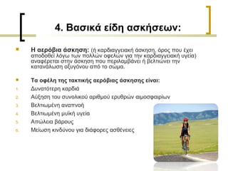 4. Βασικά είδη ασκήσεων:
 Η αερόβια άσκηση: (ή καρδιαγγειακή άσκηση, όρος που έχει
αποδοθεί λόγω των πολλών οφελών για την καρδιαγγειακή υγεία)
αναφέρεται στην άσκηση που περιλαμβάνει ή βελτιώνει την
κατανάλωση οξυγόνου από το σώμα.
 Τα οφέλη της τακτικής αερόβιας άσκησης είναι:
1. Δυνατότερη καρδιά
2. Αύξηση του συνολικού αριθμού ερυθρών αιμοσφαιρίων
3. Βελτιωμένη αναπνοή
4. Βελτιωμένη μυϊκή υγεία
5. Απώλεια βάρους
6. Μείωση κινδύνου για διάφορες ασθένειες
 