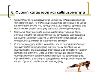 6. Φυσική κατάσταση και καθημερινότητα
 Οι συνθήκες της καθημερινότητας μας με την έλλειψη άσκησης και
την καθιστική ζωή, τις πολλές ώρες εργασίας και το άγχος, τα νεύρα
και τον διαρκή αγώνα που κάνουμε για όλα, επιδρούν αρνητικά στη
σωματική και ψυχική υγεία μας και γενικά στον οργανισμό μας.
 Όταν λέμε ότι έχουμε καλή φυσική κατάσταση εννοούμαι ότι το
επίπεδο ετοιμότητας και ικανότητας του οργανισμού μας(σωματικά
και ψυχικά) να αντεπεξέρχεται με επιτυχία στις καθημερινές μας
υποχρεώσεις βρίσκεται σε ικανοποιητικό επίπεδο.
 Ο τρόπος ζωής μας πρέπει να αλλάξει και να συνειδητοποιήσουμε
την αναγκαιότητα της άσκησης, να γίνει πλέον συνήθεια και να
συμπεριληφθεί στο καθημερινό πρόγραμμά μας οποιαδήποτε μορφή
άθλησης και άσκησης, ώστε να αποκτήσουμε μια ισορροπημένη
φυσική κατάσταση και μια σωστή λειτουργία του οργανισμού μας.
Πρέπει δηλαδή, η άσκηση να ενταχθεί στην καθημερινότητά μας και
να γίνει όχι απλά συνήθεια αλλά τρόπος ζωής.
 