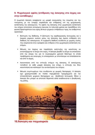 9. Ψυχολογικά οφέλη (επίδραση της άσκησης στο άγχος και
στην κατάθλιψη.)
Η σωματική άσκηση αναφέρεται ως μορφή εκγύμνασης του σώματος και του
πνεύματος με την ύπαρξη παράλληλα και επίδρασης επί της ψυχολογικής
κατάστασης του ασκούμενου. Τα οφέλη της άσκησης στην ψυχολογική κατάσταση
του ατόμου αποτελούν αντικείμενο έρευνας τα τελευταία χρόνια και προσδίδουν στη
φυσική δραστηριότητα ένα εύρος θετικών ψυχικών επιδράσεων προς τον ανθρώπινο
οργανισμό.
 Βελτίωση της διάθεσης. Η βελτίωση της καρδιαγγειακής λειτουργίας και η
έκκριση χημικών ουσιών μέσω της άσκησης έχει άμεση επίδραση στη
διάθεση του ασκούμενου. Η ευχάριστη διάθεση συνδέεται με χημικές ουσίες
που εκκρίνονται στον εγκέφαλο και επιδρούν στην ψυχολογική κατάσταση του
ατόμου.
 Μείωση του άγχους και παράλληλη ανάπτυξης της ικανότητας να
ανταπεξέρχεται το άτομο στο στρες. Η άσκηση βοηθά το άτομα να αποκλείσει
από την σκέψη του για το συγκεκριμένο χρονικό διάστημα τα οποία
προβλήματα και ανησυχίες το απασχολούν με αποτέλεσμα να απαλλάσσεται
και από το άγχος.
 Ικανοποίηση από την επίτευξη στόχων της άσκησης. Ο ασκούμενος
τοποθετεί σε κάθε μορφή άσκησης ένα στόχο, η επίτευξη του δίνει
ικανοποίηση και καλλιεργεί την αυτοεκτίμηση του ατόμου.
 Μείωση συμπτωμάτων που συνδέονται με ψυχικές διαταραχές. Η άσκηση
έχει χρησιμοποιηθεί σε πολλά παρεμβατικά προγράμματα για την
αποκατάσταση ψυχικών διαταραχών ως βοηθητική λειτουργία. Μόνο η
άσκηση δεν μπορεί να αποτελεί θεραπεία αλλά αναδεικνύεται ο βοηθητικός
της ρόλος.
10.Άσκηση και παχυσαρκία
 