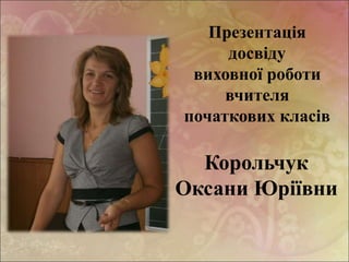 Презентація
досвіду
виховної роботи
вчителя
початкових класів
Корольчук
Оксани Юріївни
 