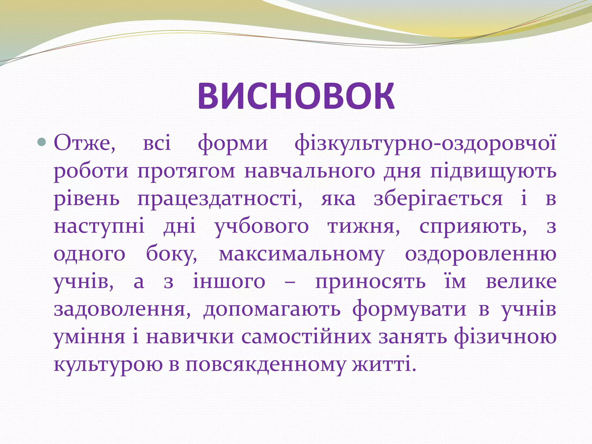 ВИСНОВОК
 Отже, всі форми фізкультурно-оздоровчої
роботи протягом навчального дня підвищують
рівень працездатності, яка зберігається і в
наступні дні учбового тижня, сприяють, з
одного боку, максимальному оздоровленню
учнів, а з іншого – приносять їм велике
задоволення, допомагають формувати в учнів
уміння і навички самостійних занять фізичною
культурою в повсякденному житті.
 