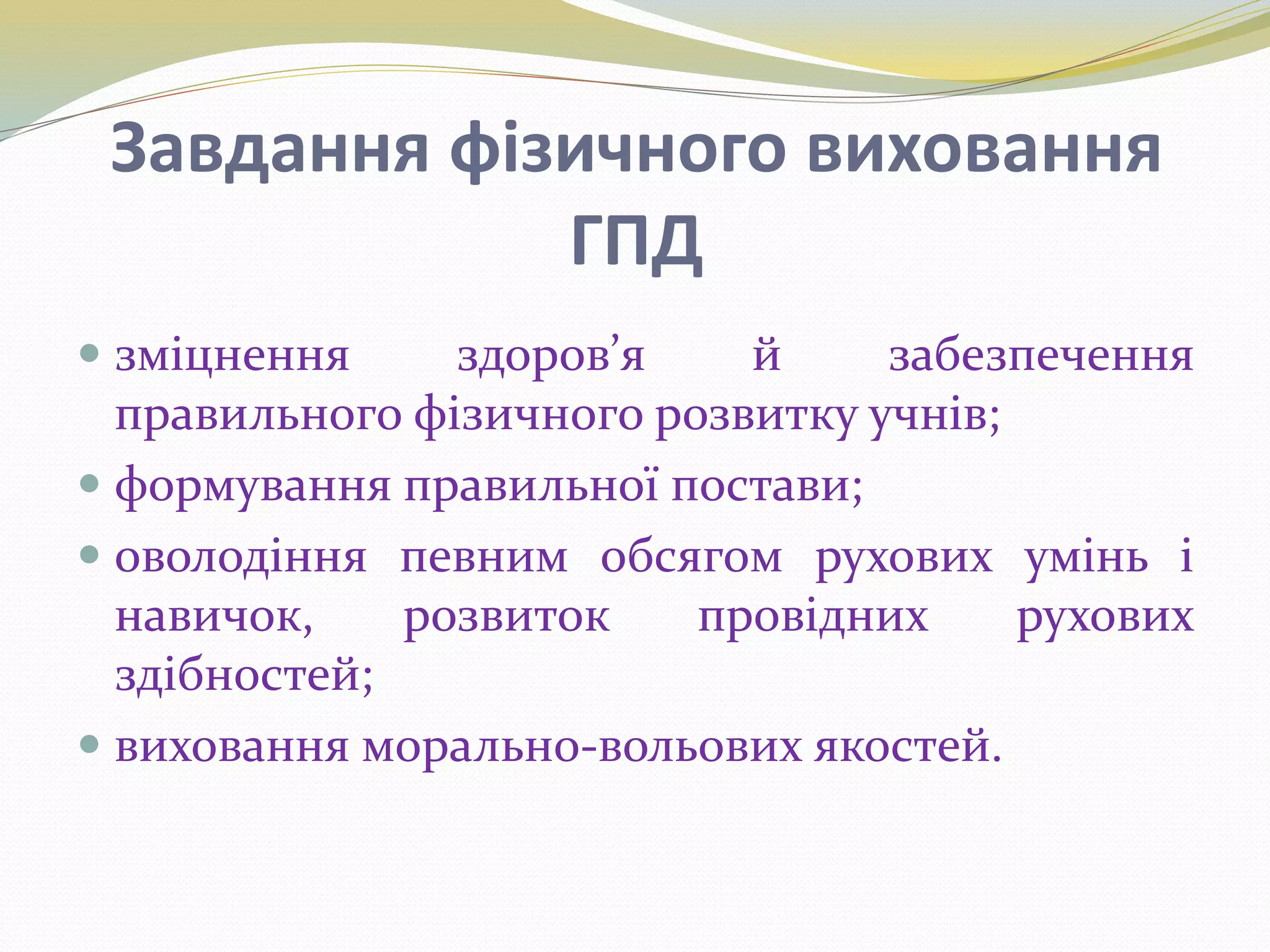 Завдання фізичного виховання
ГПД
 зміцнення здоров’я й забезпечення
правильного фізичного розвитку учнів;
 формування правильної постави;
 оволодіння певним обсягом рухових умінь і
навичок, розвиток провідних рухових
здібностей;
 виховання морально-вольових якостей.
 