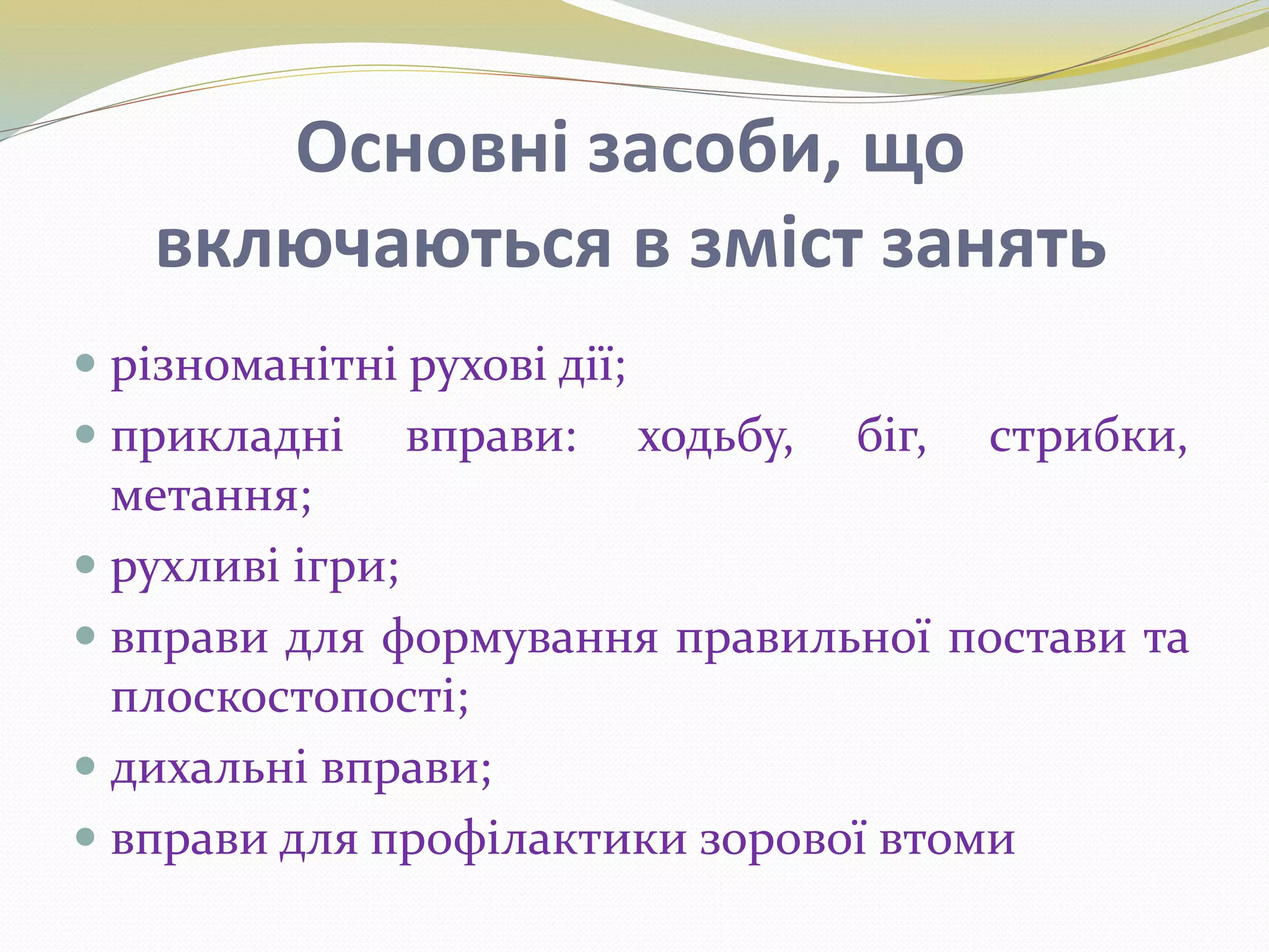 Основні засоби, що
включаються в зміст занять
 різноманітні рухові дії;
 прикладні вправи: ходьбу, біг, стрибки,
метання;
 рухливі ігри;
 вправи для формування правильної постави та
плоскостопості;
 дихальні вправи;
 вправи для профілактики зорової втоми
 