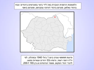 ‫טבח‬ :‫ביהודים‬ ‫בפוגרומים‬ ‫ביטוי‬ ‫לידי‬ ‫באה‬ ‫הגוברת‬ ‫הרומנית‬ ‫הלאומנות‬
‫ביאסי‬ ‫ופוגרום‬ ,‫ובוקרסט‬ ‫דורוהוי‬ ‫ביהודי‬ ‫פוגרום‬ ,‫גאלאץ‬ ‫ביהודי‬
‫פרעות‬‫דורוהוי‬‫ביום‬ ‫נערכו‬1‫ביולי‬1940‫לפי‬ ,‫ובמהלכו‬
‫כ‬ ‫נרצחו‬ ,‫רשמי‬ ‫רומני‬ ‫דו"ח‬53.‫נפצעו‬ ‫ועשרות‬ ‫יהודים‬
‫בין‬ ‫נע‬ ‫הנרצחים‬ ‫מספר‬ ,‫המקום‬ ‫יהודי‬ ‫לדברי‬165-‫ל‬200.
 