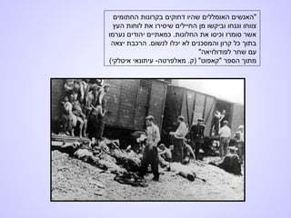 ‫החתומים‬ ‫בקרונות‬ ‫דחוקים‬ ‫שהיו‬ ‫האומללים‬ ‫"האנשים‬
‫העץ‬ ‫לוחות‬ ‫את‬ ‫שיסירו‬ ‫החיילים‬ ‫מן‬ ‫וביקשו‬ ‫וגנחו‬ ‫צווחו‬
‫נערמו‬ ‫יהודים‬ ‫כמאתיים‬ .‫החלונות‬ ‫את‬ ‫וכיסו‬ ‫סומרו‬ ‫אשר‬
‫יצאה‬ ‫הרכבת‬ .‫לנשום‬ ‫יכלו‬ ‫לא‬ ‫והמסכנים‬ ‫קרון‬ ‫כל‬ ‫בתוך‬
"‫לפודולויאה‬ ‫שחר‬ ‫עם‬
(‫איטלקי‬ ‫עיתונאי‬ -‫מאלפרטה‬ .‫)ק‬ "‫"קאפוט‬ ‫הספר‬ ‫מתוך‬
 