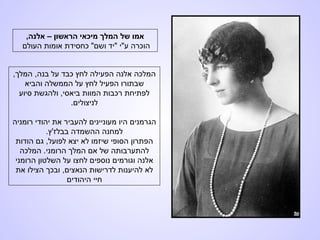 ,‫אלנה‬ – ‫הראשון‬ ‫מיכאי‬ ‫המלך‬ ‫של‬ ‫אמו‬
‫העולם‬ ‫אומות‬ ‫כחסידת‬ "‫ושם‬ ‫"יד‬ ‫ע"י‬ ‫הוכרה‬
,‫המלך‬ ,‫בנה‬ ‫על‬ ‫כבד‬ ‫לחץ‬ ‫הפעילה‬ ‫אלנה‬ ‫המלכה‬
‫והביא‬ ‫הממשלה‬ ‫על‬ ‫לחץ‬ ‫הפעיל‬ ‫שבתורו‬
‫סיוע‬ ‫ולהגשת‬ ,‫ביאסי‬ ‫המוות‬ ‫רכבות‬ ‫לפתיחת‬
.‫לניצולים‬
‫רומניה‬ ‫יהודי‬ ‫את‬ ‫להעביר‬ ‫מעוניינים‬ ‫היו‬ ‫הגרמנים‬
.‫בבלז'ץ‬ ‫ההשמדה‬ ‫למחנה‬
‫הודות‬ ‫גם‬ ,‫לפועל‬ ‫יצא‬ ‫לא‬ ‫שיזמו‬ ‫הסופי‬ ‫הפתרון‬
‫המלכה‬ .‫הרומני‬ ‫המלך‬ ‫אם‬ ‫של‬ ‫להתערבותה‬
‫הרומני‬ ‫השלטון‬ ‫על‬ ‫לחצו‬ ‫נוספים‬ ‫וגורמים‬ ‫אלנה‬
‫את‬ ‫הצילו‬ ‫ובכך‬ ,‫הנאצים‬ ‫לדרישות‬ ‫להיענות‬ ‫לא‬
‫היהודים‬ ‫חיי‬
 