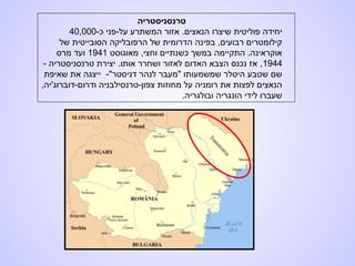 ‫טרנסניסטריה‬
-‫כ‬ ‫על-פני‬ ‫המשתרע‬ ‫אזור‬ .‫הנאצים‬ ‫שיצרו‬ ‫פוליטית‬ ‫יחידה‬40,000
‫של‬ ‫הסובייטית‬ ‫הרפובליקה‬ ‫של‬ ‫הדרומית‬ ‫בפינה‬ ,‫רבועים‬ ‫קילומטרים‬
‫מאוגוסט‬ ,‫וחצי‬ ‫כשנתיים‬ ‫במשך‬ ‫התקיימה‬ .‫אוקראינה‬1941‫מרס‬ ‫ועד‬
1944- ‫טרנסניסטריה‬ ‫יצירת‬ .‫אותו‬ ‫ושחרר‬ ‫לאזור‬ ‫האדום‬ ‫הצבא‬ ‫נכנס‬ ‫אז‬ ,
"‫דניסטר‬ ‫לנהר‬ ‫"מעבר‬ ‫שמשמעותו‬ ‫היטלר‬ ‫שטבע‬ ‫שם‬-‫שאיפת‬ ‫את‬ ‫ייצגה‬
,‫ודרום-דוברוג'יה‬ ‫צפון-טרנסילבניה‬ ‫מחוזות‬ ‫על‬ ‫רומניה‬ ‫את‬ ‫לפצות‬ ‫הנאצים‬
.‫ובולגריה‬ ‫הונגריה‬ ‫לידי‬ ‫שעברו‬
 