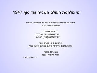 ‫סוף‬ ‫ועד‬ ‫השנייה‬ ‫העולם‬ ‫מלחמת‬ ‫ימי‬1947
‫שנספו‬ ‫משפחתי‬ ‫בני‬ ‫זכר‬ ‫את‬ ‫להעלות‬ ‫ברצוני‬ ‫זה‬ ‫בפרק‬
‫רומניה‬ ‫יהודי‬ ‫בשואת‬
:‫בטרנסניסטריה‬
‫ברנדס‬ ‫שרגא-פייביש‬ :‫סבי‬
‫ברנדס‬ (‫)קוני‬ ‫אלקנה‬ :‫דודי‬
‫אווה‬ ‫קלרה‬ ,‫טוני‬ :‫הילדות‬
‫רוזה‬ ‫ואשתו‬ ‫ברנדס‬ ‫מיכאל‬ ‫דודי‬ ‫של‬ ‫הבנות‬ ‫שלוש‬
:‫ביאסי‬ ‫בפוגרום‬
‫מנצר‬ ‫זיגפריד‬ :‫דודי‬
!‫ברוך‬ ‫זכרם‬ ‫יהי‬
 