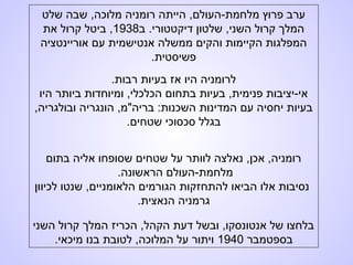 ‫שלט‬ ‫שבה‬ ,‫מלוכה‬ ‫רומניה‬ ‫הייתה‬ ,‫מלחמת-העולם‬ ‫פרוץ‬ ‫ערב‬
‫ב‬ .‫דיקטטורי‬ ‫שלטון‬ ,‫השני‬ ‫קרול‬ ‫המלך‬1938‫את‬ ‫קרול‬ ‫ביטל‬ ,
‫אוריינטציה‬ ‫עם‬ ‫אנטישמית‬ ‫ממשלה‬ ‫והקים‬ ‫הקיימות‬ ‫המפלגות‬
.‫פשיסטית‬
.‫רבות‬ ‫בעיות‬ ‫אז‬ ‫היו‬ ‫לרומניה‬
‫היו‬ ‫ביותר‬ ‫ומיוחדות‬ ,‫הכלכלי‬ ‫בתחום‬ ‫בעיות‬ ,‫פנימית‬ ‫אי-יציבות‬
,‫ובולגריה‬ ‫הונגריה‬ ,‫בריה"מ‬ :‫השכנות‬ ‫המדינות‬ ‫עם‬ ‫יחסיה‬ ‫בעיות‬
.‫שטחים‬ ‫סכסוכי‬ ‫בגלל‬
‫בתום‬ ‫אליה‬ ‫שסופחו‬ ‫שטחים‬ ‫על‬ ‫לוותר‬ ‫נאלצה‬ ,‫אכן‬ ,‫רומניה‬
.‫הראשונה‬ ‫מלחמת-העולם‬
‫לכיוון‬ ‫שנטו‬ ,‫הלאומניים‬ ‫הגורמים‬ ‫להתחזקות‬ ‫הביאו‬ ‫אלו‬ ‫נסיבות‬
.‫הנאצית‬ ‫גרמניה‬
‫השני‬ ‫קרול‬ ‫המלך‬ ‫הכריז‬ ,‫הקהל‬ ‫דעת‬ ‫ובשל‬ ,‫אנטונסקו‬ ‫של‬ ‫בלחצו‬
‫בספטמבר‬1940.‫מיכאי‬ ‫בנו‬ ‫לטובת‬ ,‫המלוכה‬ ‫על‬ ‫ויתור‬
 