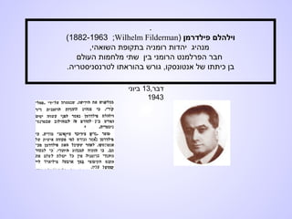 .
‫פילדרמן‬ ‫וילהלם‬)Wilhelm Filderman;1882-1963(
‫השואה‬ ‫בתקופת‬ ‫רומניה‬ ‫יהדות‬ ‫מנהיג‬‫י‬,
‫העולם‬ ‫מלחמות‬ ‫שתי‬ ‫בין‬ ‫הרומני‬ ‫הפרלמנט‬ ‫חבר‬
.‫לטרנסניסטריה‬ ‫בהוראתו‬ ‫גורש‬ ,‫אנטונסקו‬ ‫של‬ ‫כיתתו‬ ‫בן‬
,‫דבר‬13‫ביוני‬
1943
 