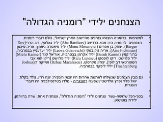 ‫הגדולה‬ ‫"רומניה‬ ‫ילידי‬ ‫הצנחנים‬"
•.‫רומנית‬ ‫דוברי‬ ‫כולם‬ ,‫ישראלי‬ ‫הארץ‬ ‫מהיישוב‬ ‫צנחנים‬ ‫הוצנחו‬ ‫ברומניה‬ ‫למשימות‬
•) ‫ברדיצב‬ ‫אבא‬ :‫היו‬ ‫לרומניה‬ ‫הצנחנים‬Aba Bardicev‫הררי‬ ‫דב‬ ,‫גאלאץ‬ ‫יליד‬ ()Dov
Berger) ‫אפרים‬ ‫בן‬ ‫יצחק‬ ,(Menu Moscovici‫פיכמן‬ ‫אריה‬ ,‫ניאמץ‬ ‫פיאטרה‬ ‫יליד‬ (
)Arie Fichtman) ‫גוקובסקי‬ ‫אריה‬ ,(Leova Gukovschi,‫בבסרביה‬ ‫יעדעניץ‬ ‫יליד‬ (
) ‫קמין‬ ‫ברוך‬Baruh Kamin) ‫קנר‬ ‫אוריאל‬ ,‫בבסרביה‬ ‫אקרמן‬ ‫יליד‬ (Mielu Kanner(
) ‫לופסקו‬ ‫ריקו‬ ,‫פלוישט‬ ‫יליד‬Ricu Lupescu‫אבי‬ ‫הוא‬ ‫]ריקו‬ ‫פלוישט‬ ‫יליד‬ (
) ,‫מקרסקו‬ ‫יצחק‬ ,[‫לופי‬ ‫דב‬ ‫הספורטאי‬Itzhac Macarescu‫דן‬ ‫ושייקה‬ ()Joshua
Trachtenberg.‫בבסרביה‬ ‫ליפקני‬ ‫יליד‬ (
•
•,‫בקלוז‬ ‫נולד‬ ,‫רוזן‬ ‫יונה‬ :‫רומניה‬ ‫יוצאי‬ ‫היו‬ ‫אחרות‬ ‫לארצות‬ ‫שנשלחו‬ ‫הצנחנים‬ ‫מבין‬ ‫גם‬
‫גולדשטיין‬ ‫ופרץ‬ ‫פלגי‬ ‫יואל‬‫ב‬ ‫שפעלו‬‫הונגריה‬‫דוברי‬ ‫היו‬ ‫בטרנסילבניה‬ ‫נולדו‬ -
.‫הונגרית‬
•
•,‫ברוורמן‬ ‫שרה‬ ,‫אחת‬ ‫וצנחנית‬ ,"‫הגדולה‬ ‫"רומניה‬ ‫ילידי‬ ‫צנחנים‬ ‫שלושה-עשר‬ ‫בסך-הכל‬
.‫בוטושאן‬ ‫ילידת‬
 