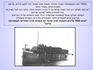 ‫ב‬1946‫על-שם‬ ,‫נורדאו‬ ‫למקס‬ ‫יותר‬ ‫מאוחר‬ ‫שונה‬ ‫ששמה‬ ,‫זמירנה‬ ‫האוניה‬ ‫מקונסטנצה‬ ‫יצאה‬
.‫הרצל‬ ‫מעוזרי‬ ,‫הציוני‬ ‫המנהיג‬
‫אין‬ ‫בארץ‬ ‫יהודי‬ ‫רוב‬ ‫בלעדי‬ .‫גדולה‬ ‫המונית‬ ‫הגירה‬ ‫ידי‬ ‫על‬ ‫ישראל‬ ‫בארץ‬ ‫יהודי‬ ‫רוב‬ ‫לאלתר‬ ‫ליצור‬ ‫"יש‬
[‫נורדאו‬ ‫]מדברי‬ "‫בלפור‬ ‫להצהרת‬ ‫ערך‬
-‫ב‬ .‫שברומניה‬ ‫קונסטנצה‬ ‫מנמל‬ ‫הפליגה‬ ‫הספינה‬13.‫הבריטים‬ ‫על-ידי‬ ‫התגלתה‬ ‫במאי‬
:‫ובאנגלית‬ ‫בעברית‬ ‫כרזה‬ ‫תלו‬ ‫המעפילים‬ ,‫לחזור‬ ‫למעפילים‬ ‫קראו‬ ‫הבריטים‬
‫"אנחנו‬1800‫לקטסטרופה‬ ‫האחריות‬ ‫תהיה‬ ‫תעצרונו‬ ‫אם‬ .‫ישראל‬ ‫לארץ‬ ‫הנוסעים‬ ‫פליטים‬
"‫עליכם‬
 