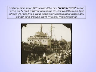 ‫הספינה‬"‫היהודים‬ ‫"מדינת‬-‫ב‬ ‫יצאה‬26‫בספטמבר‬1947‫שבבולגריה‬ ‫בורגס‬ ‫מנמל‬
‫סיפונה‬ ‫כשעל‬2664.‫הבריטי‬ ‫הצי‬ ‫ע"י‬ ‫לוותה‬ ‫הדרדנלים‬ ‫ממצר‬ ‫בצאתה‬ ‫כבר‬ .‫מעפילים‬
-‫ב‬2.‫סביבה‬ ‫לתמרן‬ ‫בריטיות‬ ‫משחתות‬ ‫החלו‬ ‫באוקטובר‬5‫השתלטו‬ ‫ת"א‬ ‫מחופי‬ ‫מייל‬
.‫לקפריסין‬ ‫גורשו‬ ‫המעפילים‬ .‫לחיפה‬ ‫נגררה‬ ‫והיא‬ ‫האונייה‬ ‫על‬ ‫הבריטים‬
 