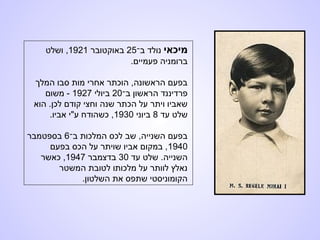 ‫מיכאי‬‫ב־‬ ‫נולד‬25‫באוקטובר‬1921,‫ושלט‬
.‫פעמיים‬ ‫ברומניה‬
‫המלך‬ ‫סבו‬ ‫מות‬ ‫אחרי‬ ‫הוכתר‬ ,‫הראשונה‬ ‫בפעם‬
‫ב־‬ ‫הראשון‬ ‫פרדיננד‬20‫ביולי‬1927‫משום‬ -
‫הוא‬ .‫לכן‬ ‫קודם‬ ‫וחצי‬ ‫שנה‬ ‫הכתר‬ ‫על‬ ‫ויתר‬ ‫שאביו‬
‫עד‬ ‫שלט‬8‫ביוני‬1930.‫אביו‬ ‫ע"י‬ ‫כשהודח‬ ,
‫ב־‬ ‫המלכות‬ ‫לכס‬ ‫שב‬ ,‫השנייה‬ ‫בפעם‬6‫בספטמבר‬
1940‫בפעם‬ ‫הכס‬ ‫על‬ ‫שויתר‬ ‫אביו‬ ‫במקום‬ ,
‫עד‬ ‫שלט‬ .‫השנייה‬30‫בדצמבר‬1947‫כאשר‬ ,
‫המשטר‬ ‫לטובת‬ ‫מלכותו‬ ‫על‬ ‫לוותר‬ ‫נאלץ‬
.‫השלטון‬ ‫את‬ ‫שתפס‬ ‫הקומוניסטי‬
 