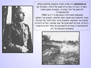 ‫אנטונסקו‬ ‫יון‬‫מלחמת-העולם‬ ‫בתקופת‬ ‫רומניה‬ ‫שליט‬ ‫היה‬
‫גם‬ ‫והאחראי‬ ,‫היטלר‬ ‫של‬ ‫חשוב‬ ‫ברית‬ ‫בעל‬ ‫היה‬ ‫הוא‬ .‫השנייה‬
‫וצפון-רומניה‬ ‫בוקובינה‬ ,‫בסרביה‬ ‫יהודי‬ ‫של‬ ‫לגירושם‬
.‫לטרנסניסטריה‬
‫ב־‬ ‫בבוקרשט‬ ‫להורג‬ ‫הוצא‬ ‫אנטונסקו‬1‫ביוני‬1946.
,‫השלום‬ ‫נגד‬ ‫פשעים‬ ,‫מלחמה‬ ‫פשעי‬ :‫נאשם‬ ‫בהם‬ ‫האישום‬ ‫סעיפי‬
‫הקהילה‬ ‫של‬ ‫כלכלי‬ ‫ניצול‬ ‫בדבר‬ ‫אישומים‬ ,‫האנושות‬ ‫נגד‬ ‫פשעים‬
‫היהודים‬ ‫הגליית‬ ,‫ואודסה‬ ‫יאסי‬ ‫של‬ ‫לפוגרומים‬ ‫אחריות‬ ,‫היהודית‬
‫ברומניה‬ ‫יהודים‬ ‫אלפי‬ ‫של‬ ‫להשמדתם‬ ‫ואחריות‬ ‫לטרנסניסטריה‬
.‫ידה‬ ‫על‬ ‫הכבושים‬ ‫ובשטחים‬
 