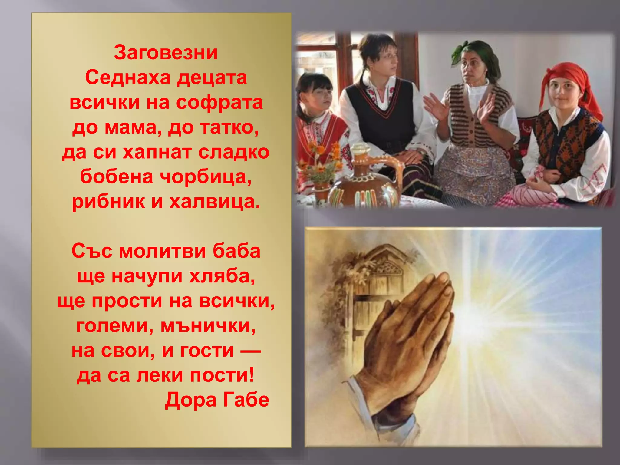 Заговезни
Седнаха децата
всички на софрата
до мама, до татко,
да си хапнат сладко
бобена чорбица,
рибник и халвица.
Със молитви баба
ще начупи хляба,
ще прости на всички,
големи, мънички,
на свои, и гости —
да са леки пости!
Дора Габе
 