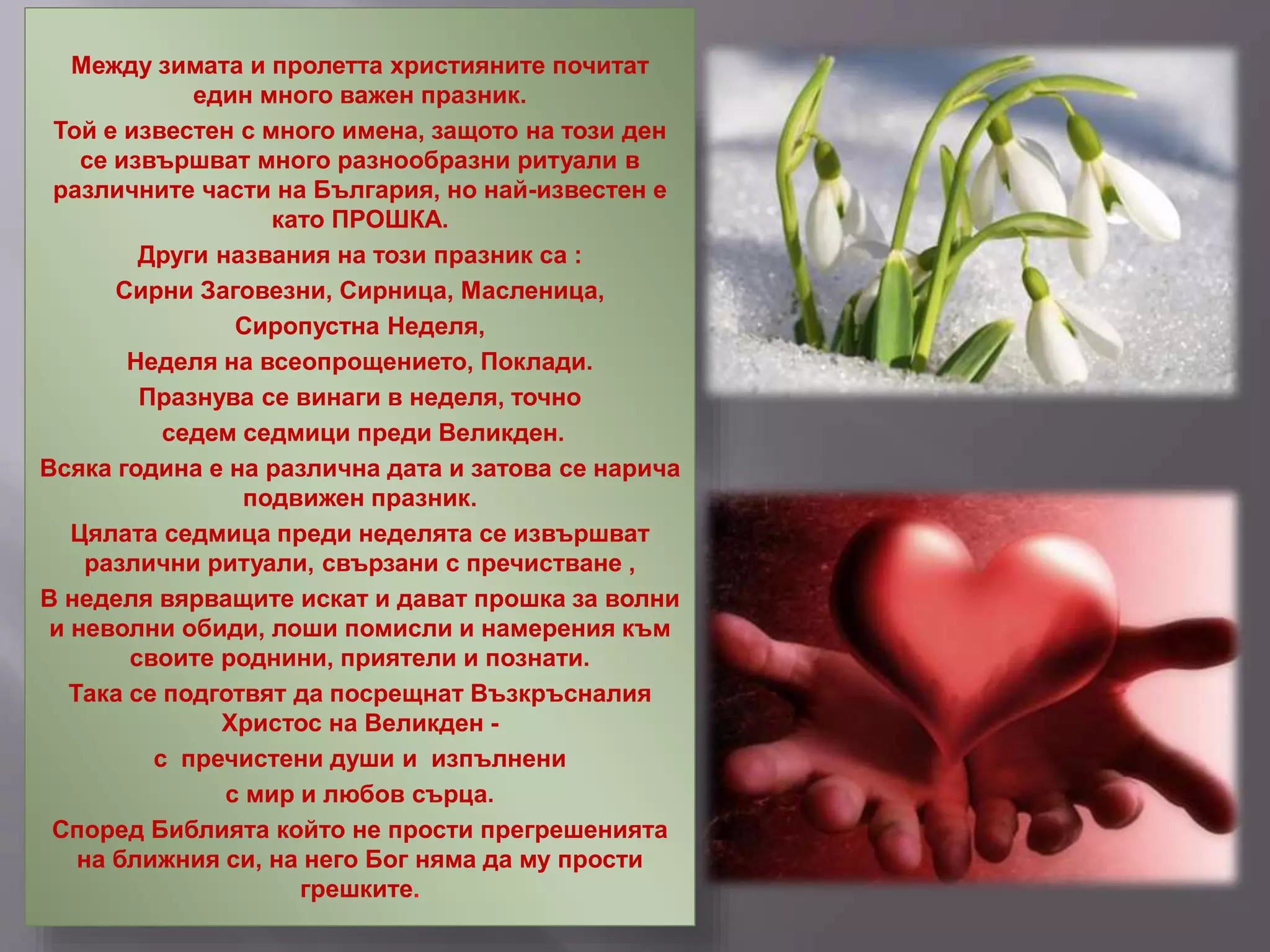 Между зимата и пролетта християните почитат
един много важен празник.
Той е известен с много имена, защото на този ден
се извършват много разнообразни ритуали в
различните части на България, но най-известен е
като ПРОШКА.
Други названия на този празник са :
Сирни Заговезни, Сирница, Масленица,
Сиропустна Неделя,
Неделя на всеопрощението, Поклади.
Празнува се винаги в неделя, точно
седем седмици преди Великден.
Всяка година е на различна дата и затова се нарича
подвижен празник.
Цялата седмица преди неделята се извършват
различни ритуали, свързани с пречистване ,
В неделя вярващите искат и дават прошка за волни
и неволни обиди, лоши помисли и намерения към
своите роднини, приятели и познати.
Така се подготвят да посрещнат Възкръсналия
Христос на Великден -
с пречистени души и изпълнени
с мир и любов сърца.
Според Библията който не прости прегрешенията
на ближния си, на него Бог няма да му прости
грешките.
 