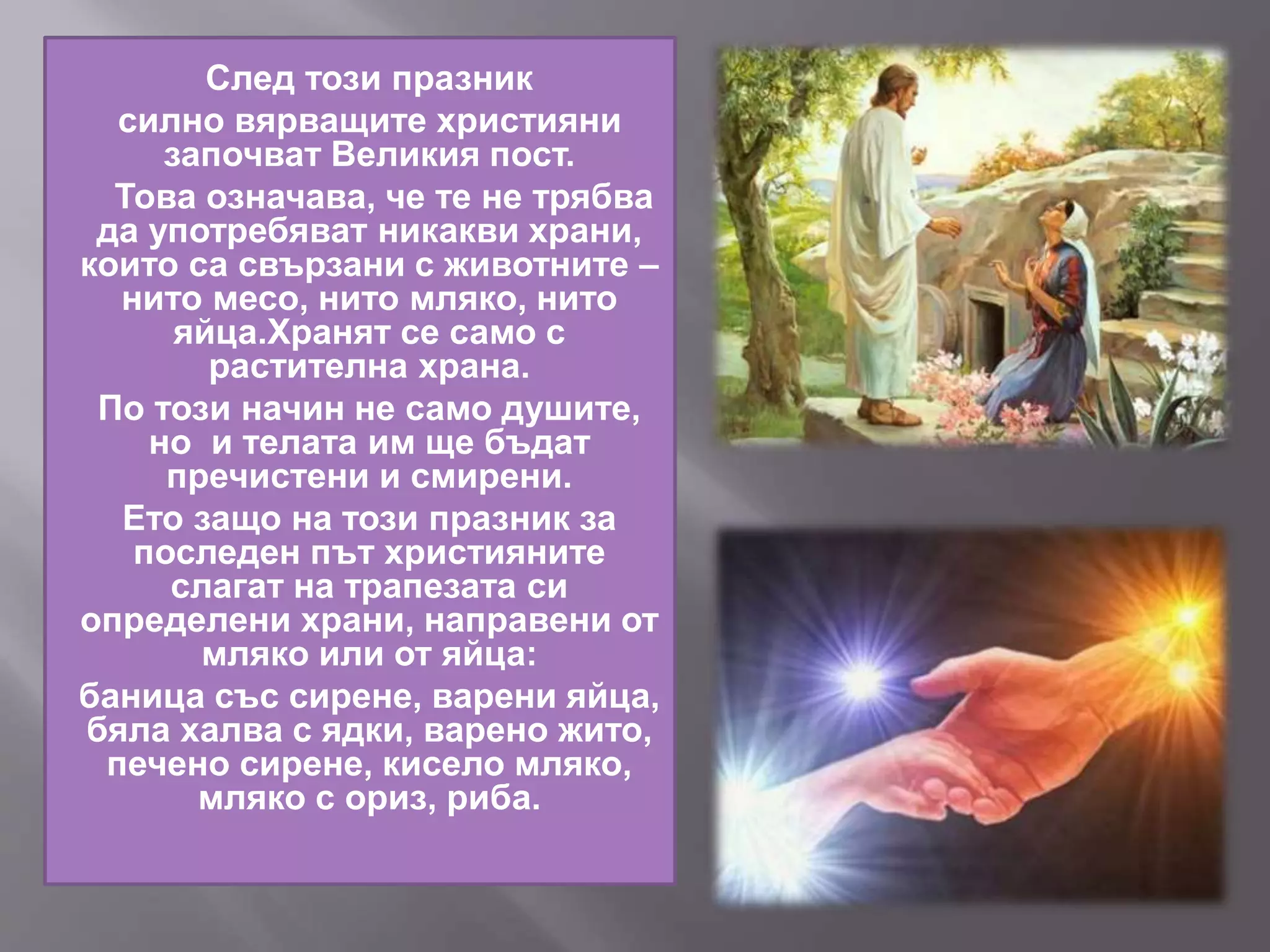 След този празник
силно вярващите християни
започват Великия пост.
Това означава, че те не трябва
да употребяват никакви храни,
които са свързани с животните –
нито месо, нито мляко, нито
яйца.Хранят се само с
растителна храна.
По този начин не само душите,
но и телата им ще бъдат
пречистени и смирени.
Ето защо на този празник за
последен път християните
слагат на трапезата си
определени храни, направени от
мляко или от яйца:
баница със сирене, варени яйца,
бяла халва с ядки, варено жито,
печено сирене, кисело мляко,
мляко с ориз, риба.
 