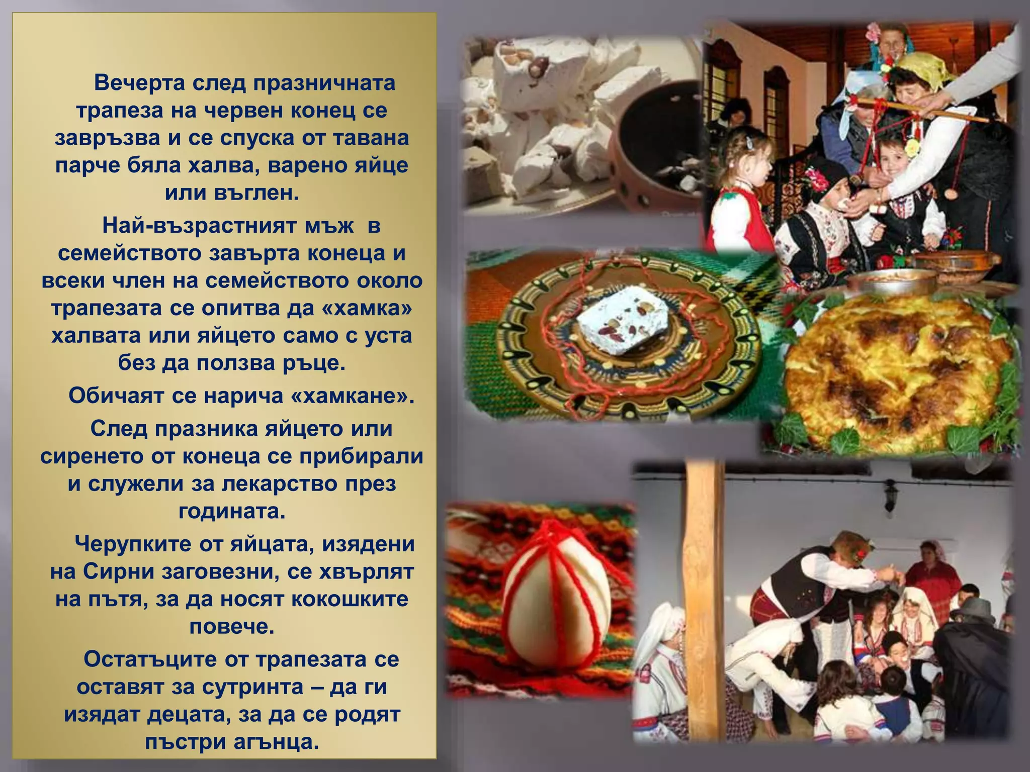 Вечерта след празничната
трапеза на червен конец се
завръзва и се спуска от тавана
парче бяла халва, варено яйце
или въглен.
Най-възрастният мъж в
семейството завърта конеца и
всеки член на семейството около
трапезата се опитва да «хамка»
халвата или яйцето само с уста
без да ползва ръце.
Обичаят се нарича «хамкане».
След празника яйцето или
сиренето от конеца се прибирали
и служели за лекарство през
годината.
Черупките от яйцата, изядени
на Сирни заговезни, се хвърлят
на пътя, за да носят кокошките
повече.
Остатъците от трапезата се
оставят за сутринта – да ги
изядат децата, за да се родят
пъстри агънца.
 