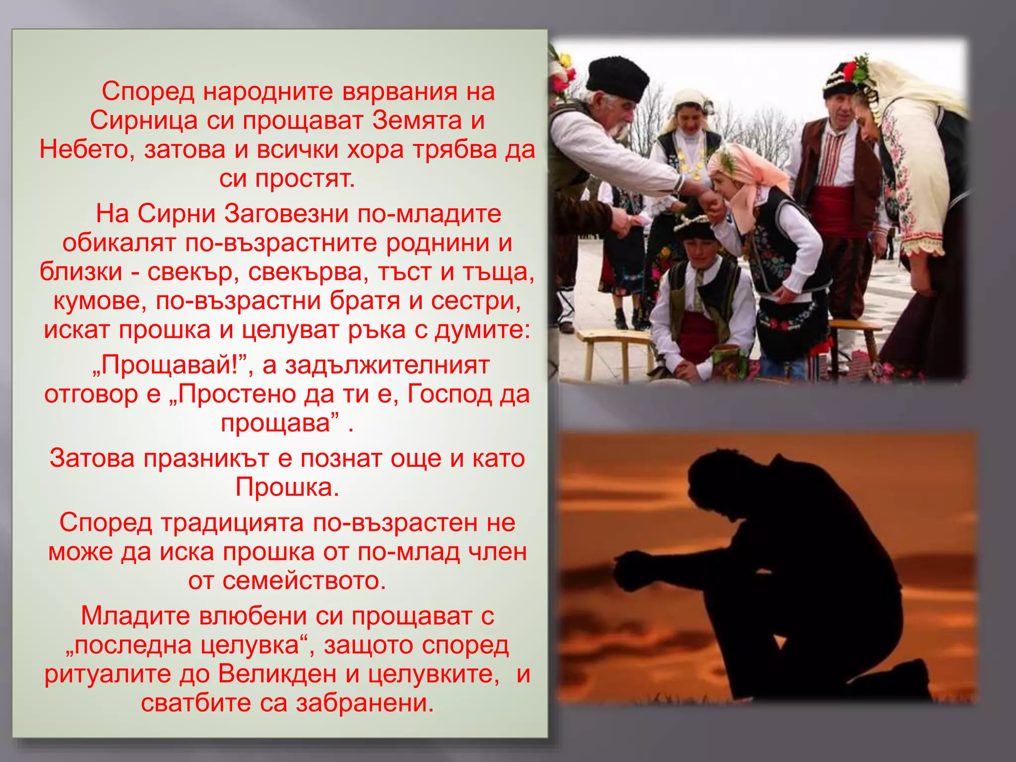 Според народните вярвания на
Сирница си прощават Земята и
Небето, затова и всички хора трябва да
си простят.
На Сирни Заговезни по-младите
обикалят по-възрастните роднини и
близки - свекър, свекърва, тъст и тъща,
кумове, по-възрастни братя и сестри,
искат прошка и целуват ръка с думите:
„Прощавай!”, а задължителният
отговор е „Простено да ти е, Господ да
прощава” .
Затова празникът е познат още и като
Прошка.
Според традицията по-възрастен не
може да иска прошка от по-млад член
от семейството.
Младите влюбени си прощават с
„последна целувка“, защото според
ритуалите до Великден и целувките, и
сватбите са забранени.
 