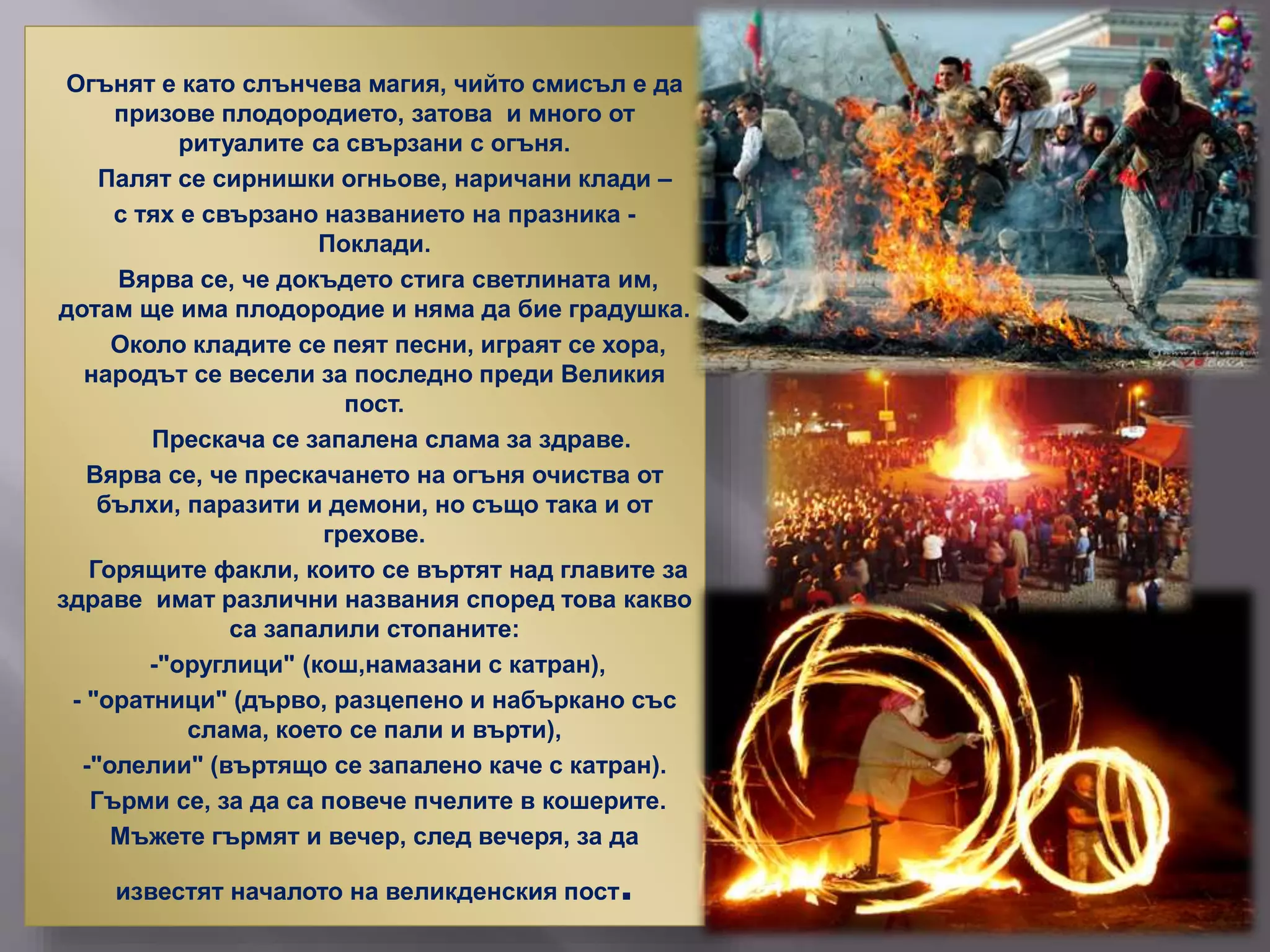Огънят е като слънчева магия, чийто смисъл е да
призове плодородието, затова и много от
ритуалите са свързани с огъня.
Палят се сирнишки огньове, наричани клади –
с тях е свързано названието на празника -
Поклади.
Вярва се, че докъдето стига светлината им,
дотам ще има плодородие и няма да бие градушка.
Около кладите се пеят песни, играят се хора,
народът се весели за последно преди Великия
пост.
Прескача се запалена слама за здраве.
Вярва се, че прескачането на огъня очиства от
бълхи, паразити и демони, но също така и от
грехове.
Горящите факли, които се въртят над главите за
здраве имат различни названия според това какво
са запалили стопаните:
-"оруглици" (кош,намазани с катран),
- "оратници" (дърво, разцепено и набъркано със
слама, което се пали и върти),
-"олелии" (въртящо се запалено каче с катран).
Гърми се, за да са повече пчелите в кошерите.
Мъжете гърмят и вечер, след вечеря, за да
известят началото на великденския пост.
 