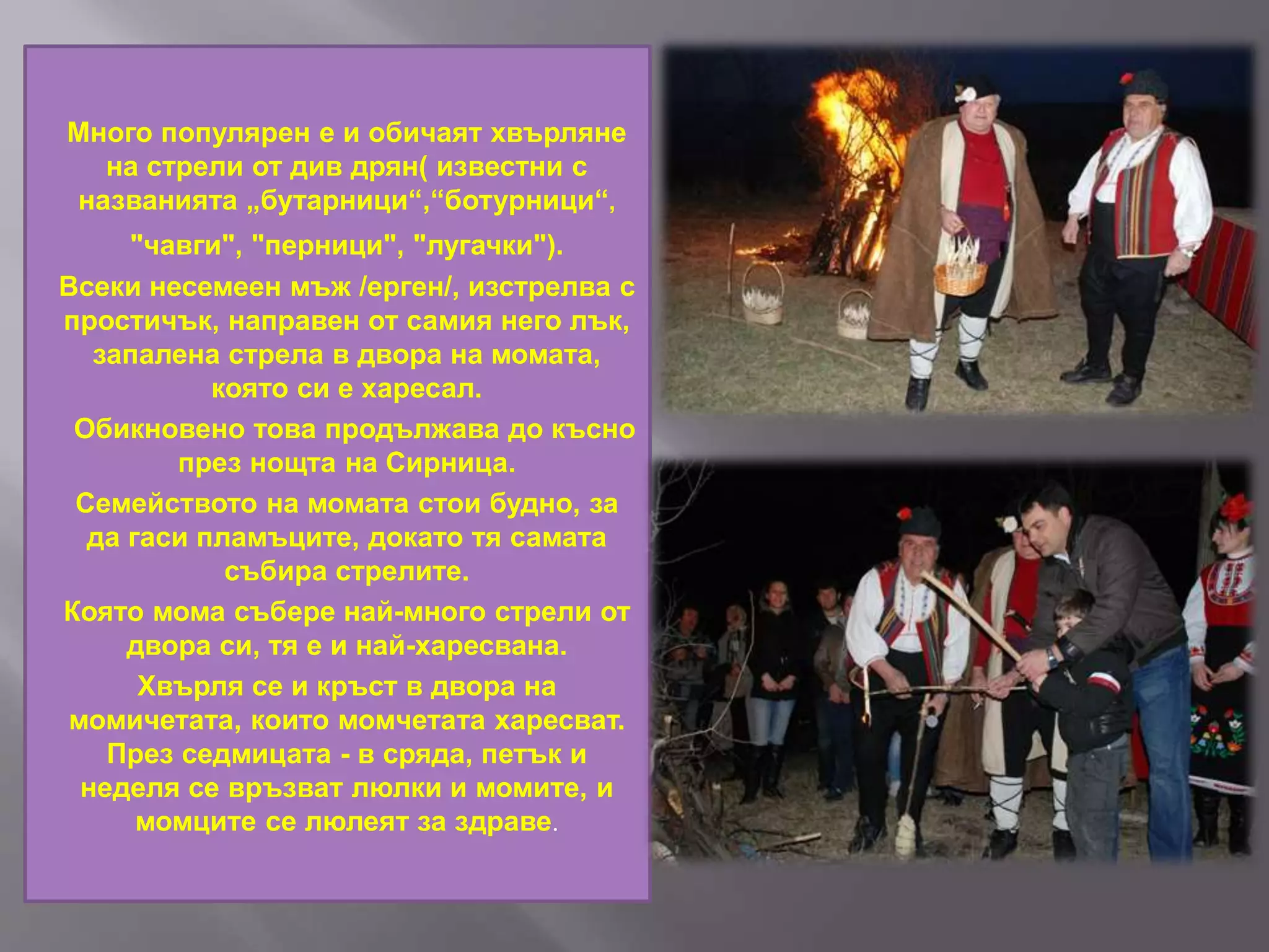 Много популярен е и обичаят хвърляне
на стрели от див дрян( известни с
названията „бутарници“,“ботурници“,
"чавги", "перници", "лугачки").
Всеки несемеен мъж /ерген/, изстрелва с
простичък, направен от самия него лък,
запалена стрела в двора на момата,
която си е харесал.
Обикновено това продължава до късно
през нощта на Сирница.
Семейството на момата стои будно, за
да гаси пламъците, докато тя самата
събира стрелите.
Която мома събере най-много стрели от
двора си, тя е и най-харесвана.
Хвърля се и кръст в двора на
момичетата, които момчетата харесват.
През седмицата - в сряда, петък и
неделя се връзват люлки и момите, и
момците се люлеят за здраве.
 