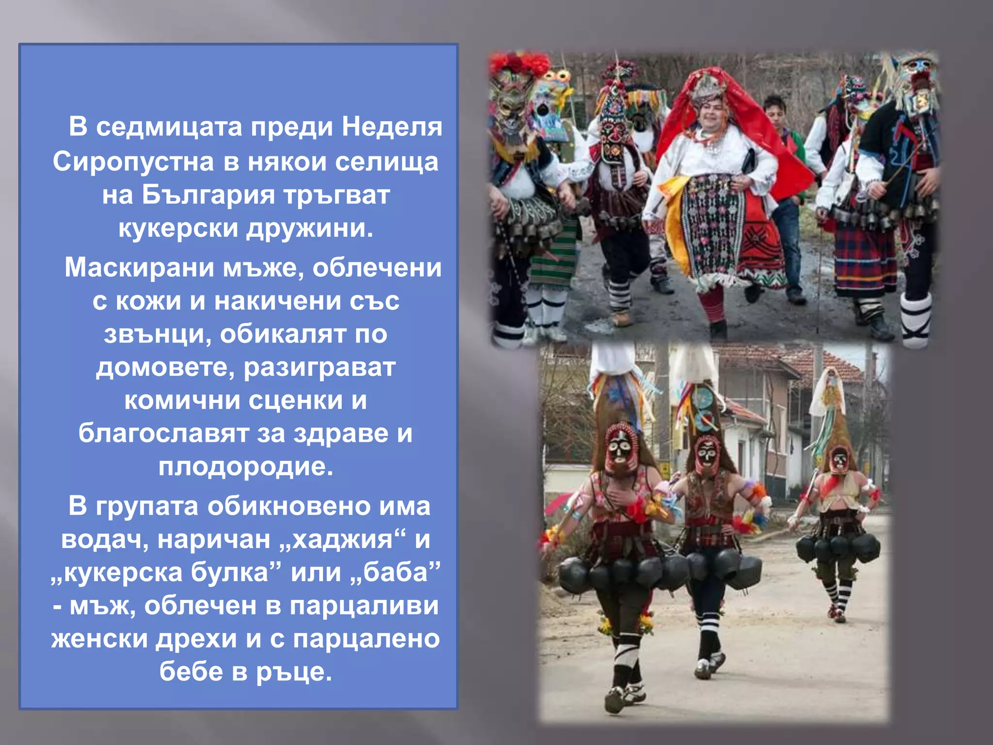 В седмицата преди Неделя
Сиропустна в някои селища
на България тръгват
кукерски дружини.
Маскирани мъже, облечени
с кожи и накичени със
звънци, обикалят по
домовете, разиграват
комични сценки и
благославят за здраве и
плодородие.
В групата обикновено има
водач, наричан „хаджия“ и
„кукерска булка” или „баба”
- мъж, облечен в парцаливи
женски дрехи и с парцалено
бебе в ръце.
 