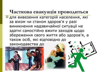 13
Часткова евакуація проводиться
 для вивезення категорій населення, які
за віком чи станом здоров’я у разі
виникнення надзвичайної ситуації не
здатні самостійно вжити заходів щодо
збереження свого життя або здоров’я, а
також осіб, які відповідно до
законодавства доглядають
(обслуговують) таких осіб.
 