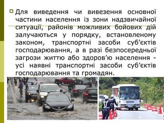 17
 Для виведення чи вивезення основної
частини населення із зони надзвичайної
ситуації, районів можливих бойових дій
залучаються у порядку, встановленому
законом, транспортні засоби суб’єктів
господарювання, а в разі безпосередньої
загрози життю або здоров’ю населення -
усі наявні транспортні засоби суб’єктів
господарювання та громадян.
 