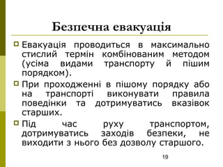 19
Безпечна евакуація
 Евакуація проводиться в максимально
стислий термін комбінованим методом
(усіма видами транспорту й пішим
порядком).
 При проходженні в пішому порядку або
на транспорті виконувати правила
поведінки та дотримуватись вказівок
старших.
 Під час руху транспортом,
дотримуватись заходів безпеки, не
виходити з нього без дозволу старшого.
 
